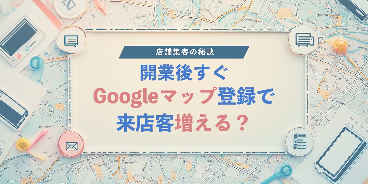 開業後すぐGoogleマップ登録で来店客増える？店舗集客の秘訣