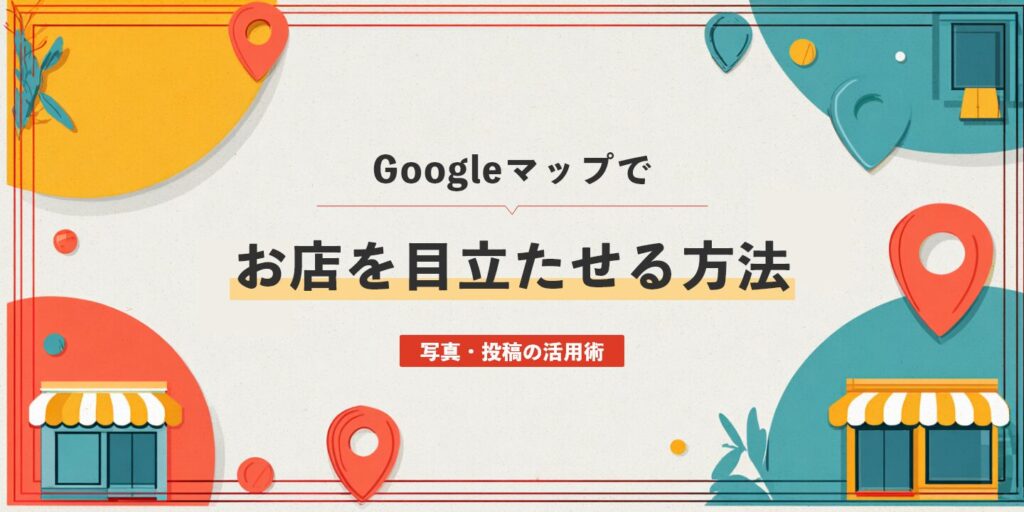 Googleマップでお店を目立たせる方法：写真・投稿の活用術