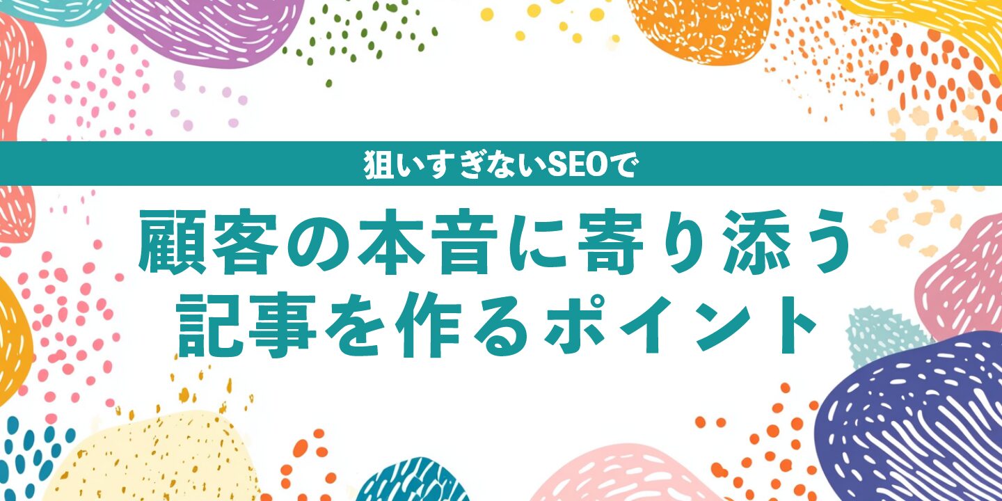 狙いすぎないSEOで顧客の本音に寄り添う記事を作るポイント
